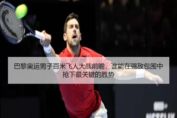 巴黎奥运男子百米飞人大战前瞻，谁能在强敌包围中抢下最关键的胜势